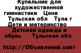 Купальник для художественной гимнастики › Цена ­ 5 000 - Тульская обл., Тула г. Дети и материнство » Детская одежда и обувь   . Тульская обл.